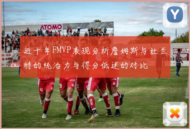 近十年FMVP表现分析詹姆斯与杜兰特的统治力与得分低迷的对比