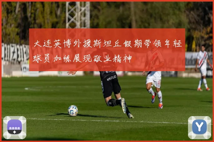 大连英博外援斯坦丘假期带领年轻球员加练展现敬业精神