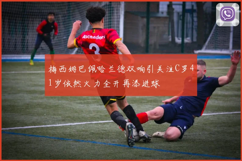 梅西姆巴佩哈兰德双响引关注C罗41岁依然火力全开再添进球