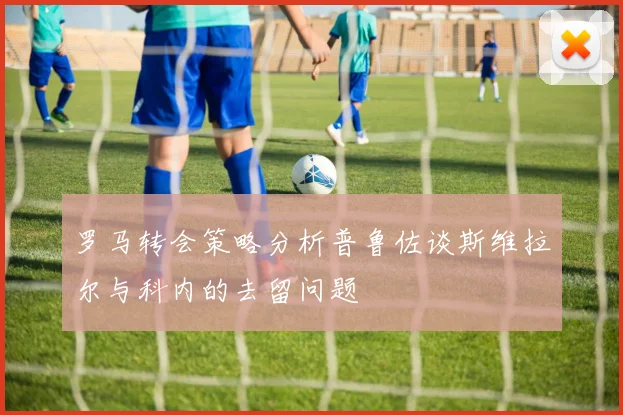 罗马转会策略分析普鲁佐谈斯维拉尔与科内的去留问题