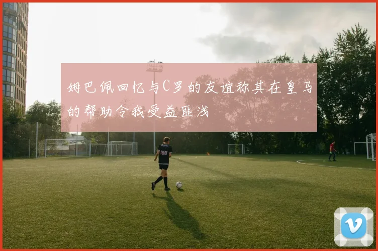 姆巴佩回忆与C罗的友谊称其在皇马的帮助令我受益匪浅