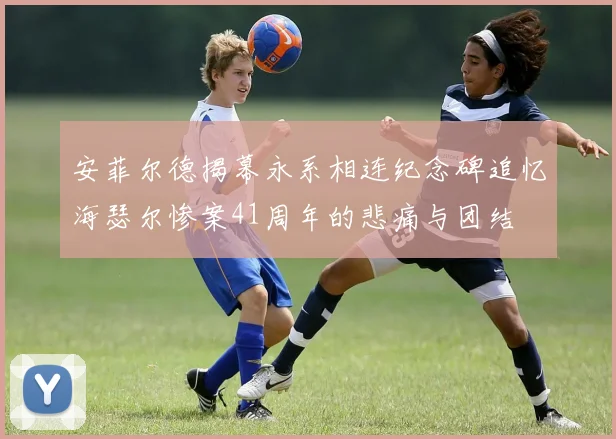 安菲尔德揭幕永系相连纪念碑追忆海瑟尔惨案41周年的悲痛与团结