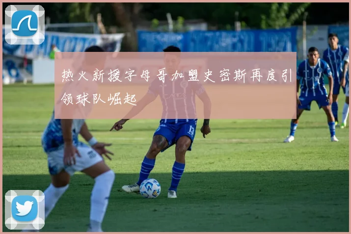 热火新援字母哥加盟史密斯再度引领球队崛起
