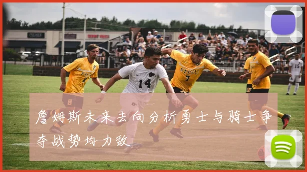 詹姆斯未来去向分析勇士与骑士争夺战势均力敌