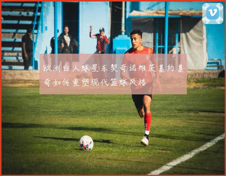 欧洲白人球星东契奇诺维茨基约基奇如何重塑现代篮球风格