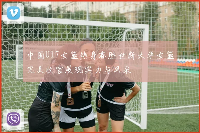 中国U17女篮热身赛胜世新大学女篮完美收官展现实力与风采