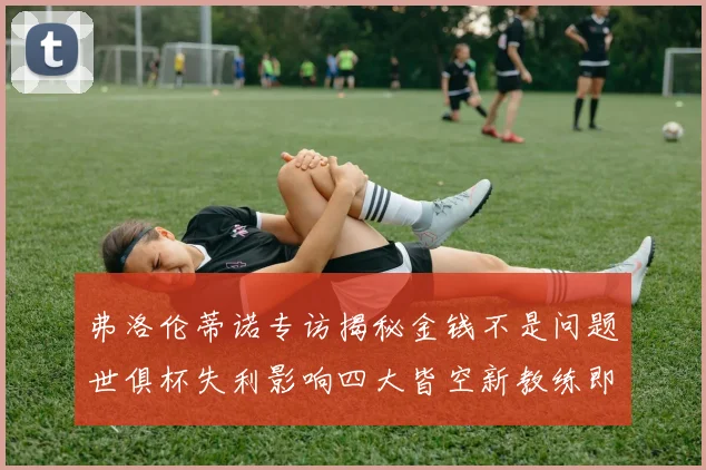 弗洛伦蒂诺专访揭秘金钱不是问题世俱杯失利影响四大皆空新教练即将到来