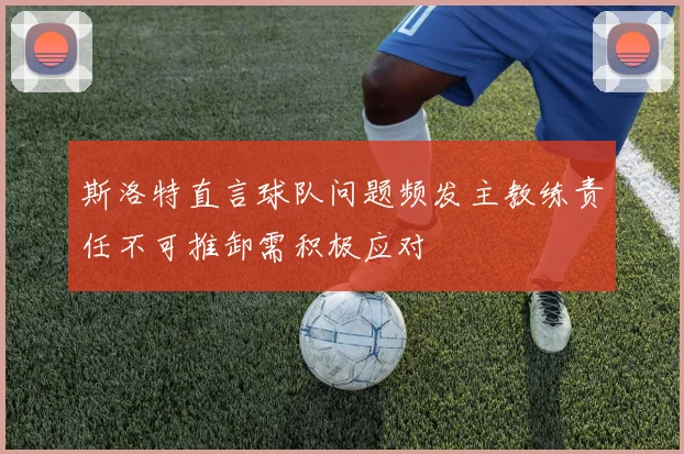 斯洛特直言球队问题频发主教练责任不可推卸需积极应对