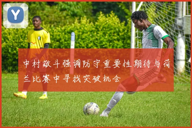中村敬斗强调防守重要性期待与荷兰比赛中寻找突破机会