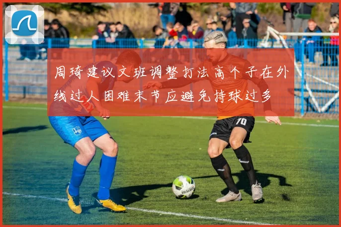 周琦建议文班调整打法高个子在外线过人困难末节应避免持球过多
