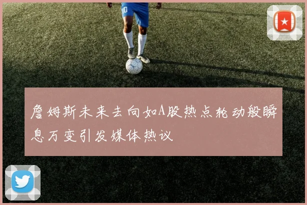 詹姆斯未来去向如A股热点轮动般瞬息万变引发媒体热议