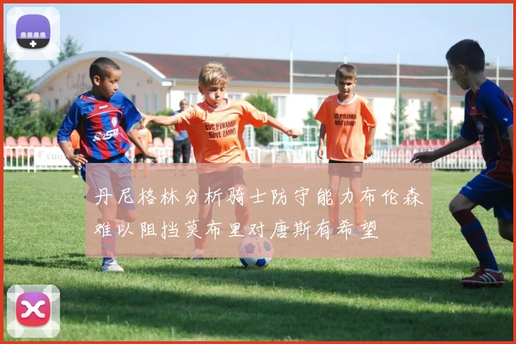 丹尼格林分析骑士防守能力布伦森难以阻挡莫布里对唐斯有希望