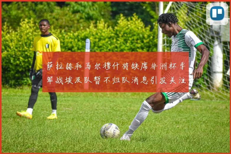 萨拉赫和马尔穆什将缺席非洲杯季军战埃及队暂不归队消息引发关注