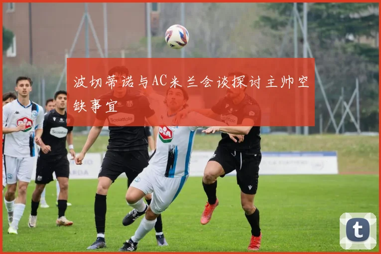 波切蒂诺与AC米兰会谈探讨主帅空缺事宜