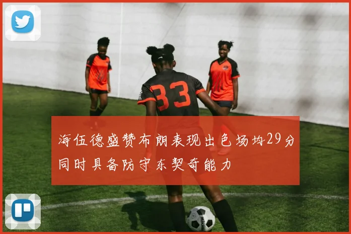 海伍德盛赞布朗表现出色场均29分同时具备防守东契奇能力