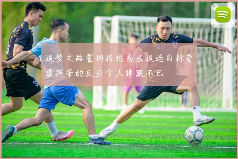 追梦之路霍姆格伦或成追逐目标普雷斯蒂的反应令人捧腹不已