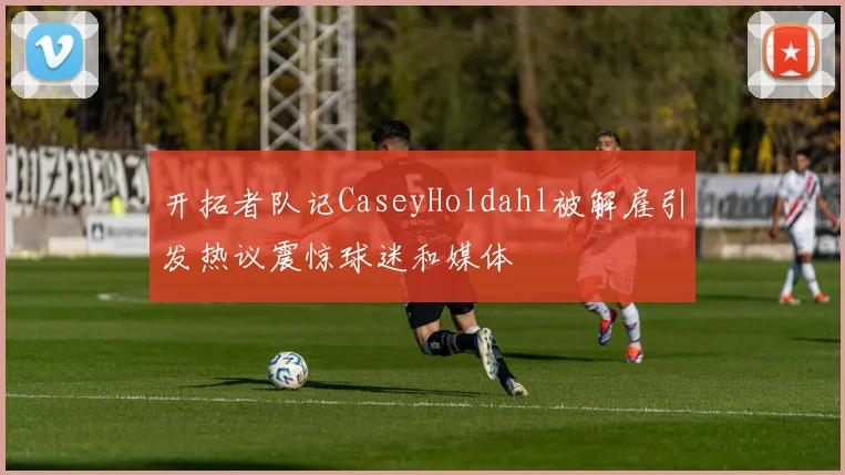 开拓者队记CaseyHoldahl被解雇引发热议震惊球迷和媒体